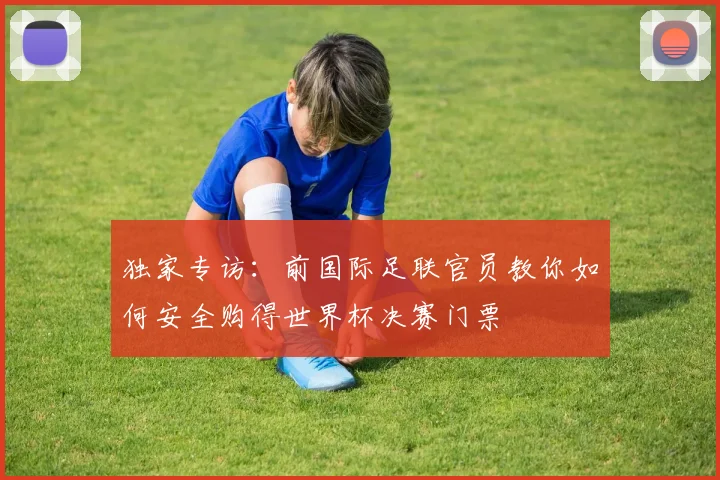 独家专访：前国际足联官员教你如何安全购得世界杯决赛门票