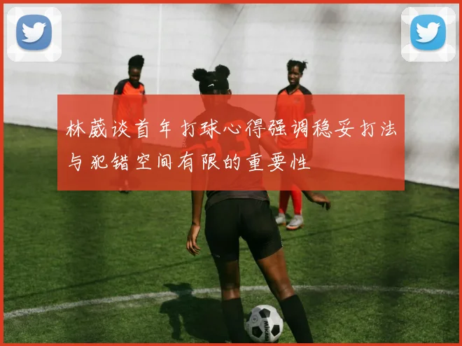 林葳谈首年打球心得强调稳妥打法与犯错空间有限的重要性