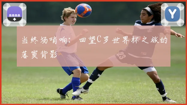 当终场哨响：回望C罗世界杯之旅的落寞背影