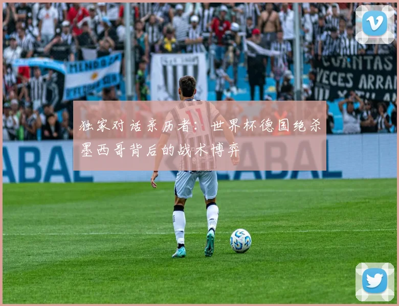 独家对话亲历者：世界杯德国绝杀墨西哥背后的战术博弈