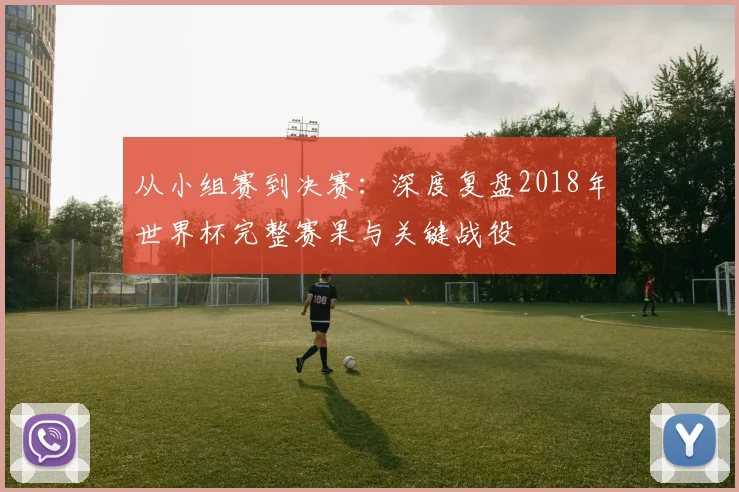 从小组赛到决赛：深度复盘2018年世界杯完整赛果与关键战役