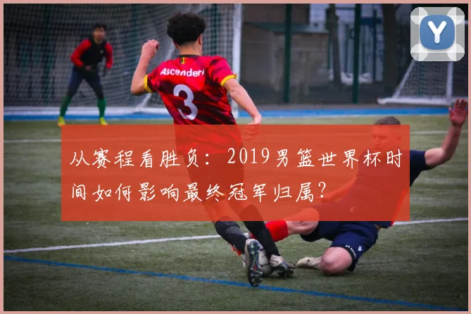 从赛程看胜负：2019男篮世界杯时间如何影响最终冠军归属？