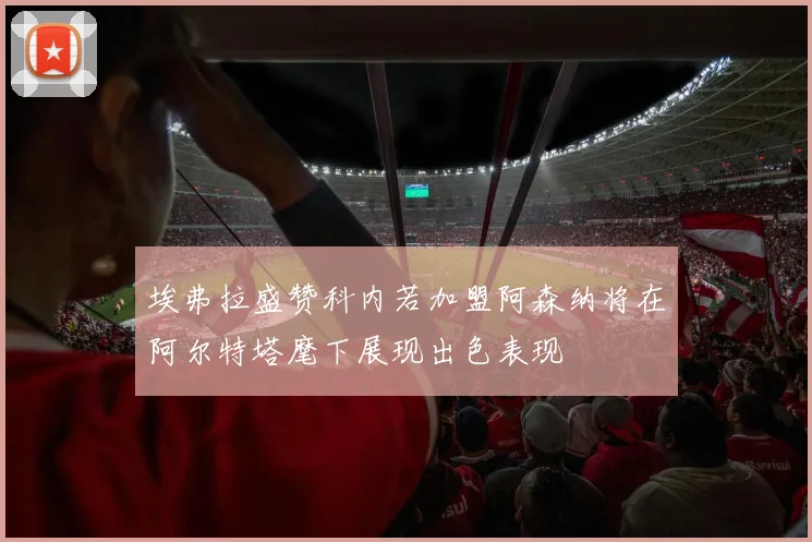 埃弗拉盛赞科内若加盟阿森纳将在阿尔特塔麾下展现出色表现